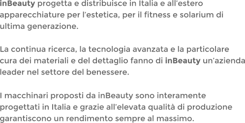 inBeauty progetta e distribuisce in Italia e allestero apparecchiature per lestetica, per il fitness e solarium di ultima generazione.La continua ricerca, la tecnologia avanzata e la particolare cura dei materiali e del dettaglio fanno di inBeauty unazienda leader nel settore del benessere. I macchinari proposti da inBeauty sono interamente progettati in Italia e grazie allelevata qualit di produzione garantiscono un rendimento sempre al massimo.