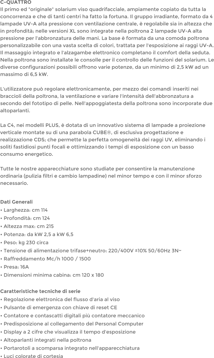 C-QUATTROIl primo ed "originale" solarium viso quadrifacciale, ampiamente copiato da tutta la concorrenza e che di tanti centri ha fatto la fortuna. Il gruppo irradiante, formato da 4 lampade UV-A alta pressione con ventilazione centrale,  regolabile sia in altezza che in profondit; nelle versioni XL sono integrate nella poltrona 2 lampade UV-A alta pressione per l'abbronzatura delle mani. La base  formata da una comoda poltrona personalizzabile con una vasta scelta di colori, trattata per l'esposizione ai raggi UV-A. Il massaggio integrato e l'alzagambe elettronico completano il comfort della seduta. Nella poltrona sono installate le consolle per il controllo delle funzioni del solarium. Le diverse configurazioni possibili offrono varie potenze, da un minimo di 2,5 kW ad un massimo di 6,5 kW. L'utilizzatore pu regolare elettronicamente, per mezzo dei comandi inseriti nei braccioli della poltrona, la ventilazione e variare l'intensit dell'abbronzatura a secondo del fototipo di pelle. Nell'appoggiatesta della poltrona sono incorporate due altoparlanti. La C4, nei modelli PLUS,  dotata di un innovativo sistema di lampade a proiezione verticale montate su di una parabola CUBE, di esclusiva progettazione e realizzazione CDS; che permette la perfetta omogeneit dei raggi UV, eliminando i soliti fastidiosi punti focali e ottimizzando i tempi di esposizione con un basso consumo energetico. Tutte le nostre apparecchiature sono studiate per consentire la manutenzione ordinaria (pulizia filtri e cambio lampadine) nel minor tempo e con il minor sforzo necessario.  Dati Generali  Larghezza: cm 114  Profondit: cm 124  Altezza max: cm 215  Potenza: da kW 2,5 a kW 6,5  Peso: kg 230 circa  Tensione di alimentazione trifase+neutro: 220/400V 10% 50/60Hz 3N~  Raffreddamento Mc/h 1000 / 1500  Presa: 16A  Dimensioni minima cabina: cm 120 x 180  Caratteristiche tecniche di serie  Regolazione elettronica del flusso d'aria al viso  Pulsante di emergenza con chiave di reset CE  Contatore e contascatti digitali pi contatore meccanico  Predisposizione al collegamento del Personal Computer  Display a 2 cifre che visualizza il tempo d'esposizione  Altoparlanti integrati nella poltrona  Portarotoli a scomparsa integrato nell'apparecchiatura  Luci colorate di cortesia