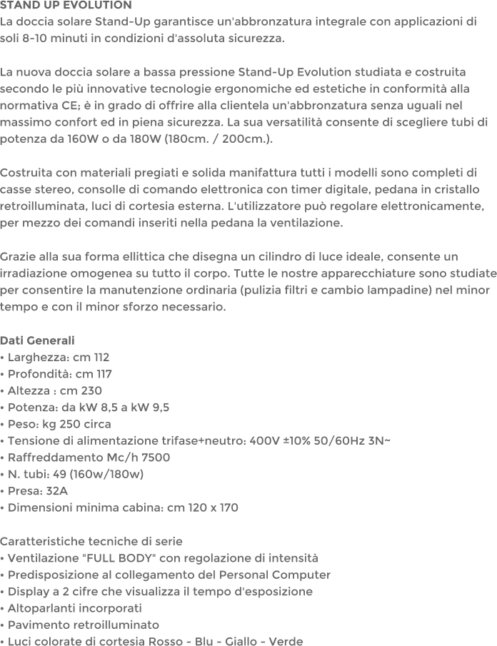 STAND UP EVOLUTIONLa doccia solare Stand-Up garantisce un'abbronzatura integrale con applicazioni di soli 8-10 minuti in condizioni d'assoluta sicurezza.  La nuova doccia solare a bassa pressione Stand-Up Evolution studiata e costruita secondo le pi innovative tecnologie ergonomiche ed estetiche in conformit alla normativa CE;  in grado di offrire alla clientela un'abbronzatura senza uguali nel massimo confort ed in piena sicurezza. La sua versatilit consente di scegliere tubi di potenza da 160W o da 180W (180cm. / 200cm.). Costruita con materiali pregiati e solida manifattura tutti i modelli sono completi di casse stereo, consolle di comando elettronica con timer digitale, pedana in cristallo retroilluminata, luci di cortesia esterna. L'utilizzatore pu regolare elettronicamente, per mezzo dei comandi inseriti nella pedana la ventilazione. Grazie alla sua forma ellittica che disegna un cilindro di luce ideale, consente un irradiazione omogenea su tutto il corpo. Tutte le nostre apparecchiature sono studiate per consentire la manutenzione ordinaria (pulizia filtri e cambio lampadine) nel minor tempo e con il minor sforzo necessario. Dati Generali Larghezza: cm 112 Profondit: cm 117 Altezza : cm 230 Potenza: da kW 8,5 a kW 9,5 Peso: kg 250 circa Tensione di alimentazione trifase+neutro: 400V 10% 50/60Hz 3N~ Raffreddamento Mc/h 7500 N. tubi: 49 (160w/180w) Presa: 32A Dimensioni minima cabina: cm 120 x 170 Caratteristiche tecniche di serie Ventilazione "FULL BODY" con regolazione di intensit Predisposizione al collegamento del Personal Computer Display a 2 cifre che visualizza il tempo d'esposizione Altoparlanti incorporati Pavimento retroilluminato Luci colorate di cortesia Rosso - Blu - Giallo - Verde