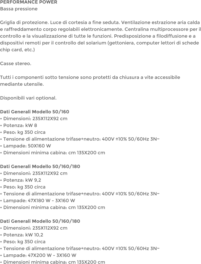 PERFORMANCE POWERBassa pressioneGriglia di protezione. Luce di cortesia a fine seduta. Ventilazione estrazione aria calda e raffreddamento corpo regolabili elettronicamente. Centralina multiprocessore per il controllo e la visualizzazione di tutte le funzioni. Predisposizione a filodiffusione e a dispositivi remoti per il controllo del solarium (gettoniera, computer lettori di schede chip card, etc.) Casse stereo. Tutti i componenti sotto tensione sono protetti da chiusura a vite accessibile mediante utensile. Disponibili vari optional. Dati Generali Modello 50/160 Dimensioni: 235X112X92 cm Potenza: kW 8 Peso: kg 350 circa Tensione di alimentazione trifase+neutro: 400V 10% 50/60Hz 3N~ Lampade: 50X160 W Dimensioni minima cabina: cm 135X200 cm Dati Generali Modello 50/160/180 Dimensioni: 235X112X92 cm Potenza: kW 9,2 Peso: kg 350 circa Tensione di alimentazione trifase+neutro: 400V 10% 50/60Hz 3N~ Lampade: 47X180 W - 3X160 W Dimensioni minima cabina: cm 135X200 cm Dati Generali Modello 50/160/180 Dimensioni: 235X112X92 cm Potenza: kW 10,2 Peso: kg 350 circa Tensione di alimentazione trifase+neutro: 400V 10% 50/60Hz 3N~ Lampade: 47X200 W - 3X160 W Dimensioni minima cabina: cm 135X200 cm