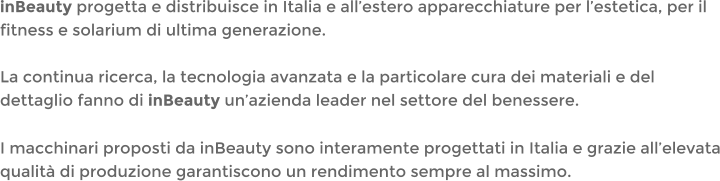 inBeauty progetta e distribuisce in Italia e allestero apparecchiature per lestetica, per il fitness e solarium di ultima generazione.La continua ricerca, la tecnologia avanzata e la particolare cura dei materiali e del dettaglio fanno di inBeauty unazienda leader nel settore del benessere. I macchinari proposti da inBeauty sono interamente progettati in Italia e grazie allelevata qualit di produzione garantiscono un rendimento sempre al massimo.