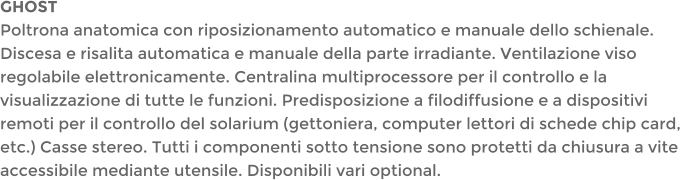 GHOSTPoltrona anatomica con riposizionamento automatico e manuale dello schienale. Discesa e risalita automatica e manuale della parte irradiante. Ventilazione viso regolabile elettronicamente. Centralina multiprocessore per il controllo e la visualizzazione di tutte le funzioni. Predisposizione a filodiffusione e a dispositivi remoti per il controllo del solarium (gettoniera, computer lettori di schede chip card, etc.) Casse stereo. Tutti i componenti sotto tensione sono protetti da chiusura a vite accessibile mediante utensile. Disponibili vari optional.