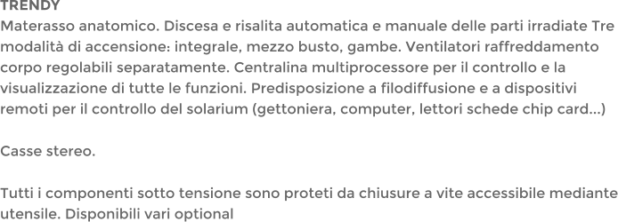 TRENDYMaterasso anatomico. Discesa e risalita automatica e manuale delle parti irradiate Tre modalit di accensione: integrale, mezzo busto, gambe. Ventilatori raffreddamento corpo regolabili separatamente. Centralina multiprocessore per il controllo e la visualizzazione di tutte le funzioni. Predisposizione a filodiffusione e a dispositivi remoti per il controllo del solarium (gettoniera, computer, lettori schede chip card...)  Casse stereo.  Tutti i componenti sotto tensione sono proteti da chiusure a vite accessibile mediante utensile. Disponibili vari optional