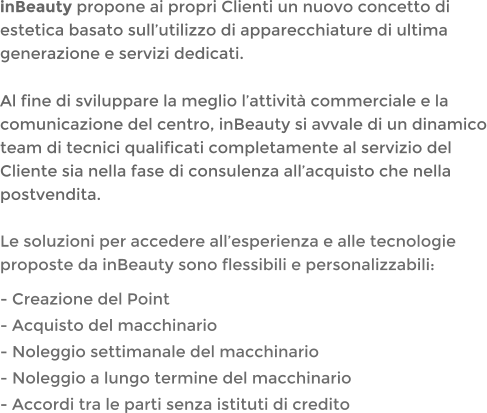 inBeauty propone ai propri Clienti un nuovo concetto di estetica basato sullutilizzo di apparecchiature di ultima generazione e servizi dedicati. Al fine di sviluppare la meglio lattivit commerciale e la comunicazione del centro, inBeauty si avvale di un dinamico team di tecnici qualificati completamente al servizio del Cliente sia nella fase di consulenza allacquisto che nella postvendita. Le soluzioni per accedere allesperienza e alle tecnologie proposte da inBeauty sono flessibili e personalizzabili: - Creazione del Point - Acquisto del macchinario - Noleggio settimanale del macchinario - Noleggio a lungo termine del macchinario - Accordi tra le parti senza istituti di credito