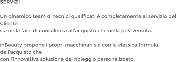 SERVIZI Un dinamico team di tecnici qualificati  completamente al servizio del Clientesia nella fase di consulenza allacquisto che nella postvendita. inBeauty propone i propri macchinari sia con la classica formula dellacquisto checon linnovativa soluzione del noleggio personalizzato.