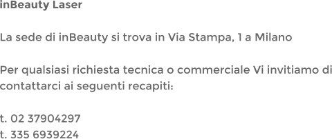 inBeauty Laser La sede di inBeauty si trova in Via Stampa, 1 a Milano Per qualsiasi richiesta tecnica o commerciale Vi invitiamo di contattarci ai seguenti recapiti: t. 02 37904297t. 335 6939224