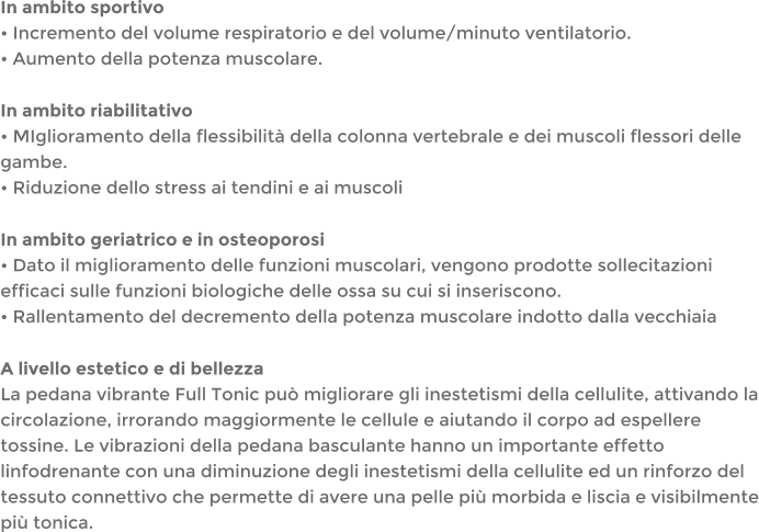 In ambito sportivo Incremento del volume respiratorio e del volume/minuto ventilatorio. Aumento della potenza muscolare. In ambito riabilitativo MIglioramento della flessibilit della colonna vertebrale e dei muscoli flessori delle gambe. Riduzione dello stress ai tendini e ai muscoli In ambito geriatrico e in osteoporosi Dato il miglioramento delle funzioni muscolari, vengono prodotte sollecitazioni efficaci sulle funzioni biologiche delle ossa su cui si inseriscono. Rallentamento del decremento della potenza muscolare indotto dalla vecchiaia A livello estetico e di bellezza La pedana vibrante Full Tonic pu migliorare gli inestetismi della cellulite, attivando la circolazione, irrorando maggiormente le cellule e aiutando il corpo ad espellere tossine. Le vibrazioni della pedana basculante hanno un importante effetto linfodrenante con una diminuzione degli inestetismi della cellulite ed un rinforzo del tessuto connettivo che permette di avere una pelle pi morbida e liscia e visibilmente pi tonica.