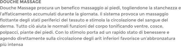 DOUCHE MASSAGEDouche Massage procura un benefico massaggio ai piedi, togliendone la stanchezza e laffaticamento accumulati durante la giornata. Il sistema provoca un massaggio flottante degli stati periferici del tessuto e stimola la circolazione del sangue del derma. Tutto ci aiuta le normali funzioni del corpo tonificando ventre, cosce, polpacci, piante dei piedi. Con lo stimolo porta ad un rapido stato di benessere e agendo direttamente sulla circolazione degli arit inferiori favorisce unabbronzatura pi intensa