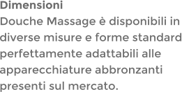DimensioniDouche Massage  disponibili in diverse misure e forme standard perfettamente adattabili alle apparecchiature abbronzanti presenti sul mercato.